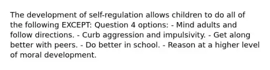 The development of self-regulation allows children to do all of the following EXCEPT: Question 4 options: - Mind adults and follow directions. - Curb aggression and impulsivity. - Get along better with peers. - Do better in school. - Reason at a higher level of moral development.