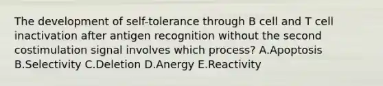 The development of self-tolerance through B cell and T cell inactivation after antigen recognition without the second costimulation signal involves which process? A.Apoptosis B.Selectivity C.Deletion D.Anergy E.Reactivity