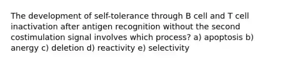 The development of self-tolerance through B cell and T cell inactivation after antigen recognition without the second costimulation signal involves which process? a) apoptosis b) anergy c) deletion d) reactivity e) selectivity