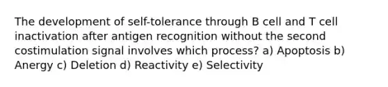 The development of self-tolerance through B cell and T cell inactivation after antigen recognition without the second costimulation signal involves which process? a) Apoptosis b) Anergy c) Deletion d) Reactivity e) Selectivity