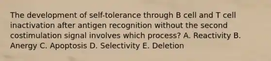 The development of self-tolerance through B cell and T cell inactivation after antigen recognition without the second costimulation signal involves which process? A. Reactivity B. Anergy C. Apoptosis D. Selectivity E. Deletion