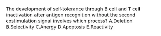 The development of self-tolerance through B cell and T cell inactivation after antigen recognition without the second costimulation signal involves which process? A.Deletion B.Selectivity C.Anergy D.Apoptosis E.Reactivity