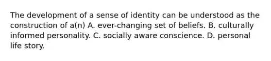 The development of a sense of identity can be understood as the construction of a(n) A. ever-changing set of beliefs. B. culturally informed personality. C. socially aware conscience. D. personal life story.