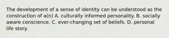 The development of a sense of identity can be understood as the construction of a(n) A. culturally informed personality. B. socially aware conscience. C. ever-changing set of beliefs. D. personal life story.