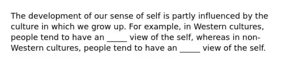 The development of our sense of self is partly influenced by the culture in which we grow up. For example, in Western cultures, people tend to have an _____ view of the self, whereas in non-Western cultures, people tend to have an _____ view of the self.