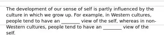 The development of our sense of self is partly influenced by the culture in which we grow up. For example, in Western cultures, people tend to have an ________ view of the self, whereas in non-Western cultures, people tend to have an ________ view of the self.