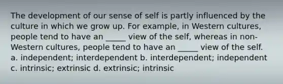 The development of our sense of self is partly influenced by the culture in which we grow up. For example, in Western cultures, people tend to have an _____ view of the self, whereas in non-Western cultures, people tend to have an _____ view of the self. a. independent; interdependent b. interdependent; independent c. intrinsic; extrinsic d. extrinsic; intrinsic