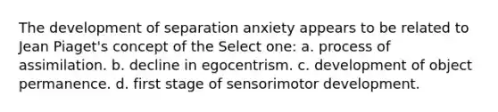 The development of separation anxiety appears to be related to Jean Piaget's concept of the Select one: a. process of assimilation. b. decline in egocentrism. c. development of object permanence. d. first stage of sensorimotor development.