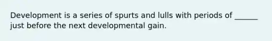 Development is a series of spurts and lulls with periods of ______ just before the next developmental gain.