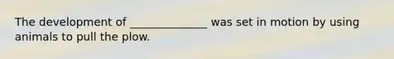 The development of ______________ was set in motion by using animals to pull the plow.