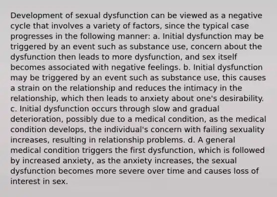 Development of sexual dysfunction can be viewed as a negative cycle that involves a variety of factors, since the typical case progresses in the following manner: a. Initial dysfunction may be triggered by an event such as substance use, concern about the dysfunction then leads to more dysfunction, and sex itself becomes associated with negative feelings. b. Initial dysfunction may be triggered by an event such as substance use, this causes a strain on the relationship and reduces the intimacy in the relationship, which then leads to anxiety about one's desirability. c. Initial dysfunction occurs through slow and gradual deterioration, possibly due to a medical condition, as the medical condition develops, the individual's concern with failing sexuality increases, resulting in relationship problems. d. A general medical condition triggers the first dysfunction, which is followed by increased anxiety, as the anxiety increases, the sexual dysfunction becomes more severe over time and causes loss of interest in sex.