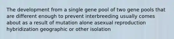 The development from a single gene pool of two gene pools that are different enough to prevent interbreeding usually comes about as a result of mutation alone asexual reproduction hybridization geographic or other isolation