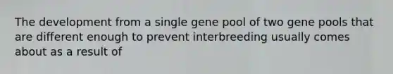 The development from a single gene pool of two gene pools that are different enough to prevent interbreeding usually comes about as a result of