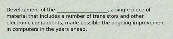 Development of the _____________________, a single piece of material that includes a number of transistors and other electronic components, made possible the ongoing improvement in computers in the years ahead.