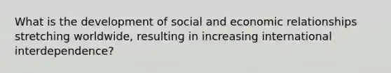 What is the development of social and economic relationships stretching worldwide, resulting in increasing international interdependence?