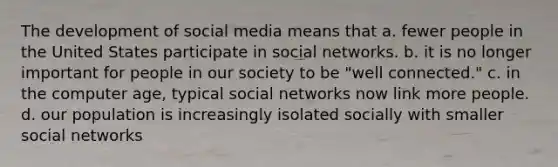 The development of social media means that a. fewer people in the United States participate in social networks. b. it is no longer important for people in our society to be "well connected." c. in the computer age, typical social networks now link more people. d. our population is increasingly isolated socially with smaller social networks