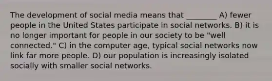 The development of social media means that ________ A) fewer people in the United States participate in social networks. B) it is no longer important for people in our society to be "well connected." C) in the computer age, typical social networks now link far more people. D) our population is increasingly isolated socially with smaller social networks.