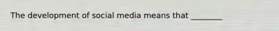 The development of social media means that ________