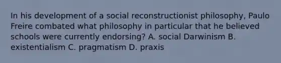 In his development of a social reconstructionist philosophy, Paulo Freire combated what philosophy in particular that he believed schools were currently endorsing? A. social Darwinism B. existentialism C. pragmatism D. praxis