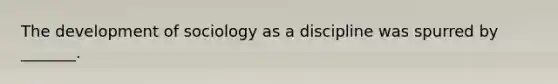 The development of sociology as a discipline was spurred by _______.