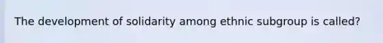 The development of solidarity among ethnic subgroup is called?