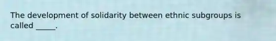 The development of solidarity between ethnic subgroups is called _____.