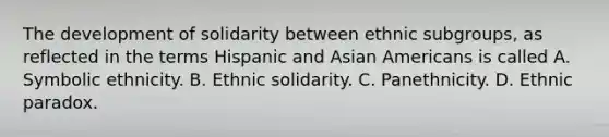 The development of solidarity between ethnic subgroups, as reflected in the terms Hispanic and Asian Americans is called A. Symbolic ethnicity. B. Ethnic solidarity. C. Panethnicity. D. Ethnic paradox.