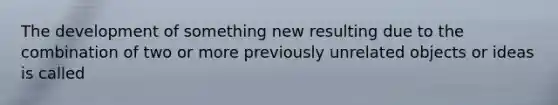 The development of something new resulting due to the combination of two or more previously unrelated objects or ideas is called