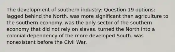 The development of southern industry: Question 19 options: lagged behind the North. was more significant than agriculture to the southern economy. was the only sector of the southern economy that did not rely on slaves. turned the North into a colonial dependency of the more developed South. was nonexistent before the Civil War.