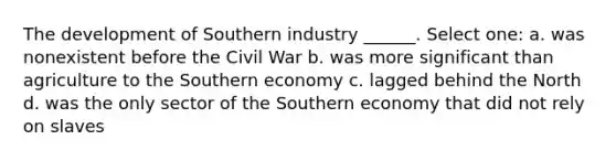 The development of Southern industry ______. Select one: a. was nonexistent before the Civil War b. was more significant than agriculture to the Southern economy c. lagged behind the North d. was the only sector of the Southern economy that did not rely on slaves