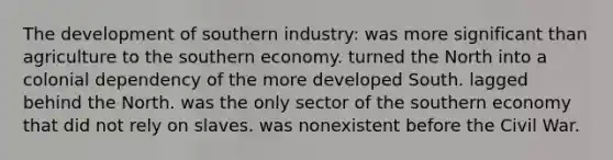 The development of southern industry: was more significant than agriculture to the southern economy. turned the North into a colonial dependency of the more developed South. lagged behind the North. was the only sector of the southern economy that did not rely on slaves. was nonexistent before the Civil War.