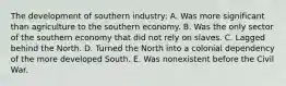 The development of southern industry: A. Was more significant than agriculture to the southern economy. B. Was the only sector of the southern economy that did not rely on slaves. C. Lagged behind the North. D. Turned the North into a colonial dependency of the more developed South. E. Was nonexistent before the Civil War.