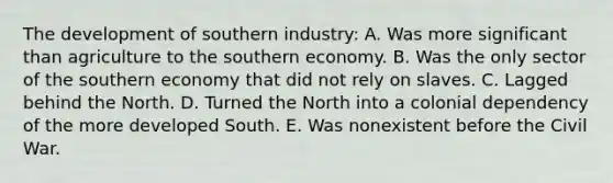 The development of southern industry: A. Was more significant than agriculture to the southern economy. B. Was the only sector of the southern economy that did not rely on slaves. C. Lagged behind the North. D. Turned the North into a colonial dependency of the more developed South. E. Was nonexistent before the Civil War.