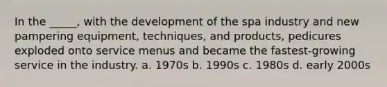 In the _____, with the development of the spa industry and new pampering equipment, techniques, and products, pedicures exploded onto service menus and became the fastest-growing service in the industry. a. 1970s b. 1990s c. 1980s d. early 2000s