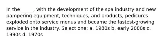 In the _____, with the development of the spa industry and new pampering equipment, techniques, and products, pedicures exploded onto service menus and became the fastest-growing service in the industry. Select one: a. 1980s b. early 2000s c. 1990s d. 1970s