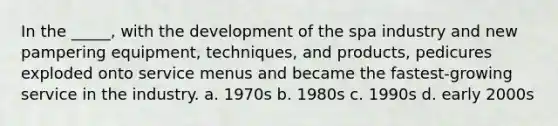 In the _____, with the development of the spa industry and new pampering equipment, techniques, and products, pedicures exploded onto service menus and became the fastest-growing service in the industry. a. 1970s b. 1980s c. 1990s d. early 2000s