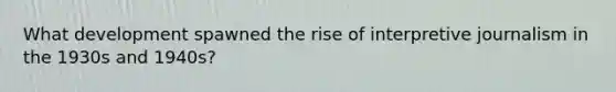 What development spawned the rise of interpretive journalism in the 1930s and 1940s?
