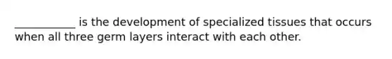 ___________ is the development of specialized tissues that occurs when all three germ layers interact with each other.