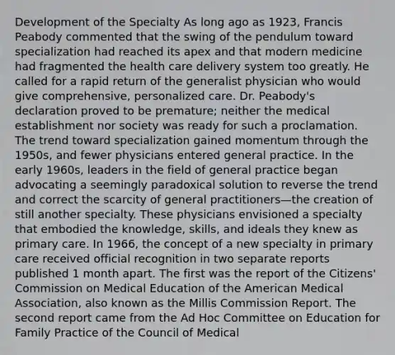 Development of the Specialty As long ago as 1923, Francis Peabody commented that the swing of the pendulum toward specialization had reached its apex and that modern medicine had fragmented the health care delivery system too greatly. He called for a rapid return of the generalist physician who would give comprehensive, personalized care. Dr. Peabody's declaration proved to be premature; neither the medical establishment nor society was ready for such a proclamation. The trend toward specialization gained momentum through the 1950s, and fewer physicians entered general practice. In the early 1960s, leaders in the field of general practice began advocating a seemingly paradoxical solution to reverse the trend and correct the scarcity of general practitioners—the creation of still another specialty. These physicians envisioned a specialty that embodied the knowledge, skills, and ideals they knew as primary care. In 1966, the concept of a new specialty in primary care received official recognition in two separate reports published 1 month apart. The first was the report of the Citizens' Commission on Medical Education of the American Medical Association, also known as the Millis Commission Report. The second report came from the Ad Hoc Committee on Education for Family Practice of the Council of Medical