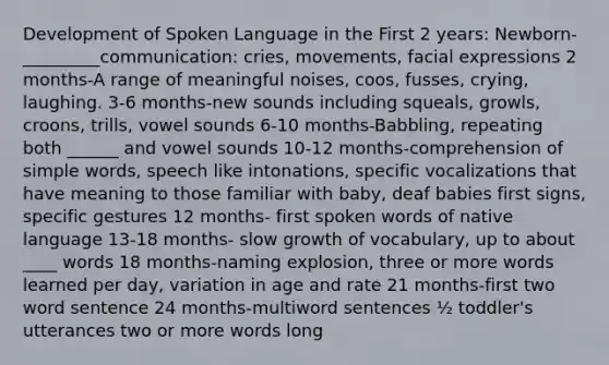 Development of Spoken Language in the First 2 years: Newborn-_________communication: cries, movements, facial expressions 2 months-A range of meaningful noises, coos, fusses, crying, laughing. 3-6 months-new sounds including squeals, growls, croons, trills, vowel sounds 6-10 months-Babbling, repeating both ______ and vowel sounds 10-12 months-comprehension of simple words, speech like intonations, specific vocalizations that have meaning to those familiar with baby, deaf babies first signs, specific gestures 12 months- first spoken words of native language 13-18 months- slow growth of vocabulary, up to about ____ words 18 months-naming explosion, three or more words learned per day, variation in age and rate 21 months-first two word sentence 24 months-multiword sentences ½ toddler's utterances two or more words long