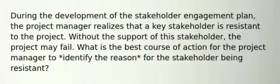 During the development of the <a href='https://www.questionai.com/knowledge/kDcdBTBcnR-stakeholder-engagement' class='anchor-knowledge'>stakeholder engagement</a> plan, the project manager realizes that a key stakeholder is resistant to the project. Without the support of this stakeholder, the project may fail. What is the best course of action for the project manager to *identify the reason* for the stakeholder being resistant?