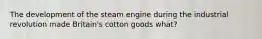 The development of the steam engine during the industrial revolution made Britain's cotton goods what?