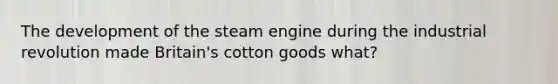 The development of the steam engine during the industrial revolution made Britain's cotton goods what?