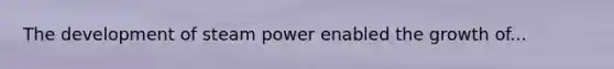 The development of steam power enabled the growth of...