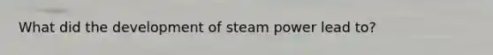 What did the development of steam power lead to?