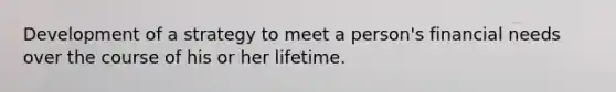 Development of a strategy to meet a person's financial needs over the course of his or her lifetime.