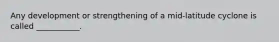 Any development or strengthening of a mid-latitude cyclone is called ___________.