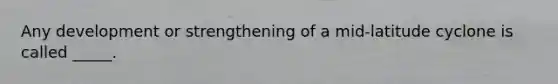 Any development or strengthening of a mid-latitude cyclone is called _____.