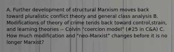 A. Further development of structural Marxism moves back toward pluralistic conflict theory and general class analysis B. Modifications of theory of crime tends back toward control,strain, and learning theories -- Colvin "coercion model" (#25 in C&A) C. How much modification and "neo-Marxist" changes before it is no longer Marxist?