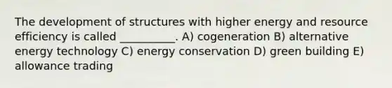 The development of structures with higher energy and resource efficiency is called __________. A) cogeneration B) alternative energy technology C) energy conservation D) green building E) allowance trading